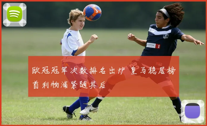 欧冠冠军次数排名出炉 皇马稳居榜首利物浦紧随其后