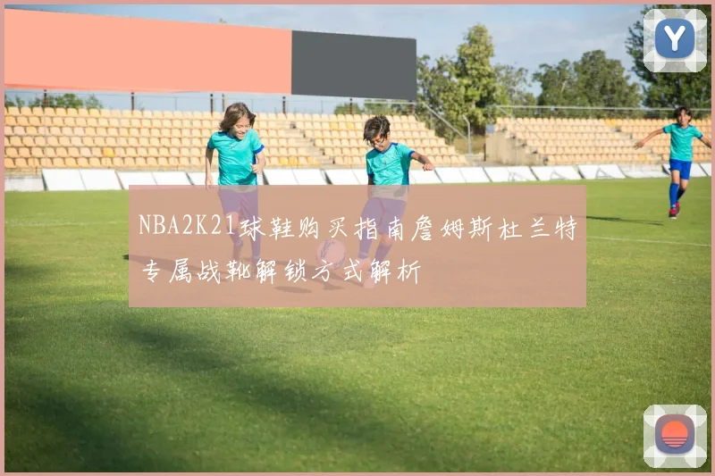 NBA2K21球鞋购买指南詹姆斯杜兰特专属战靴解锁方式解析