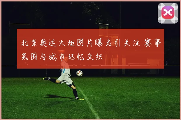北京奥运火炬图片曝光引关注 赛事氛围与城市记忆交织