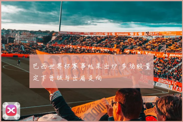 巴西世界杯赛事结果出炉 多场较量定下晋级与出局走向