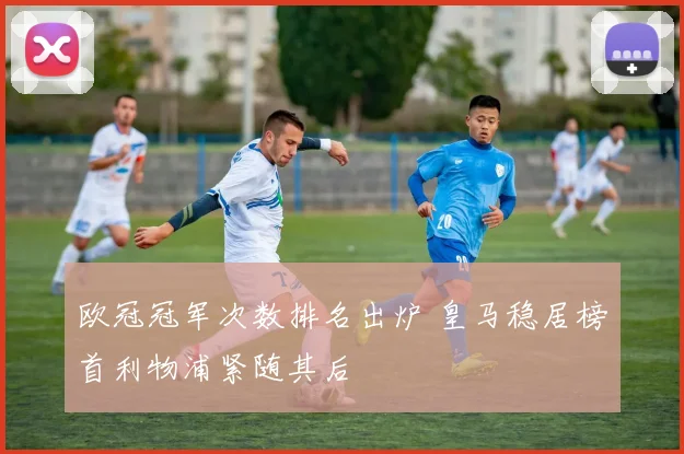 欧冠冠军次数排名出炉 皇马稳居榜首利物浦紧随其后