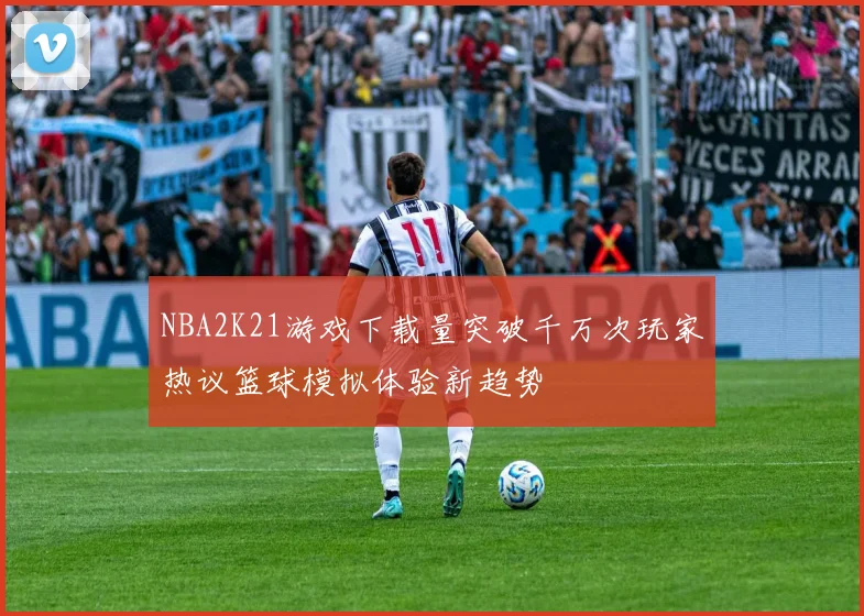 NBA2K21游戏下载量突破千万次玩家热议篮球模拟体验新趋势