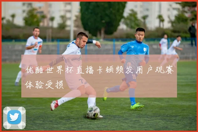 优酷世界杯直播卡顿频发用户观赛体验受损
