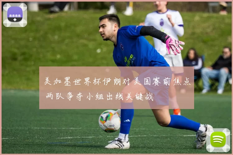 美加墨世界杯伊朗对美国赛前焦点 两队争夺小组出线关键战