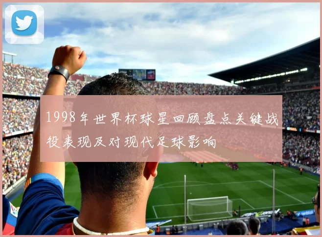 1998年世界杯球星回顾盘点关键战役表现及对现代足球影响