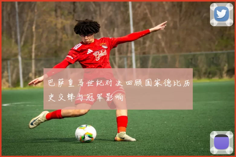 巴萨皇马世纪对决回顾国家德比历史交锋与冠军影响