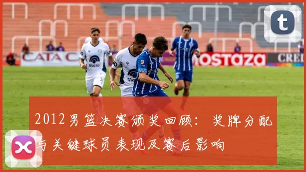 2012男篮决赛颁奖回顾：奖牌分配与关键球员表现及赛后影响