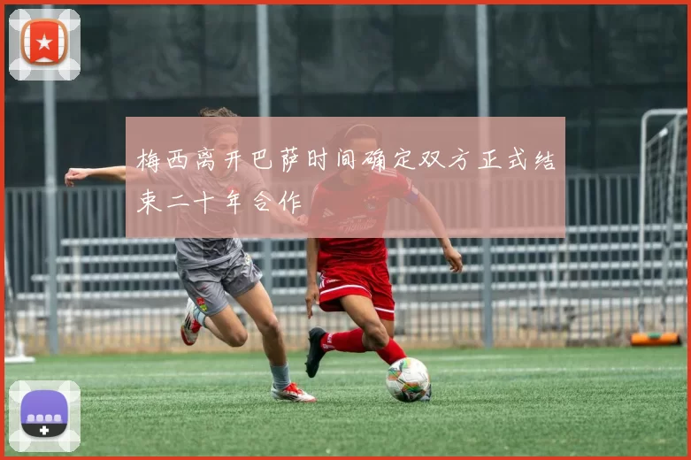 梅西离开巴萨时间确定双方正式结束二十年合作