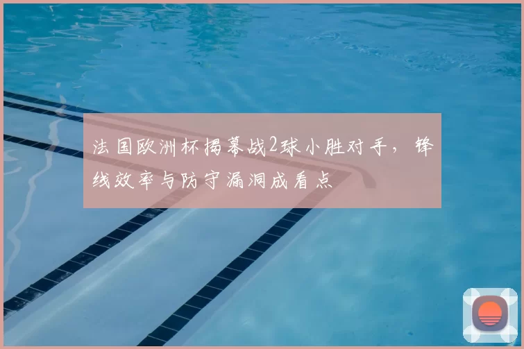 法国欧洲杯揭幕战2球小胜对手，锋线效率与防守漏洞成看点