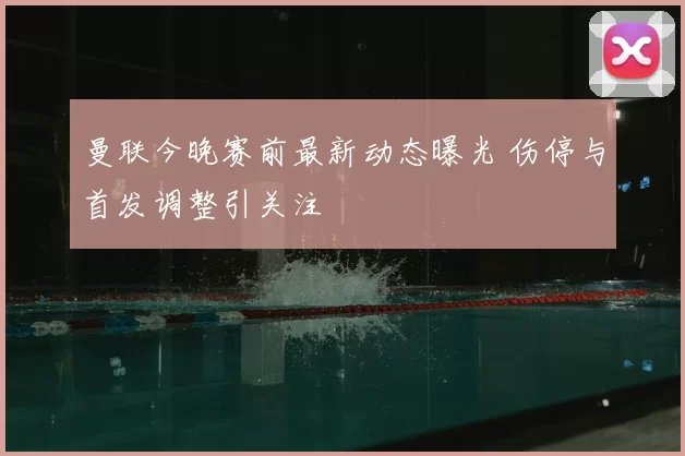 曼联今晚赛前最新动态曝光 伤停与首发调整引关注