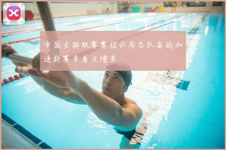 中国女排联赛赛程公布各队备战加速新赛季看点增多