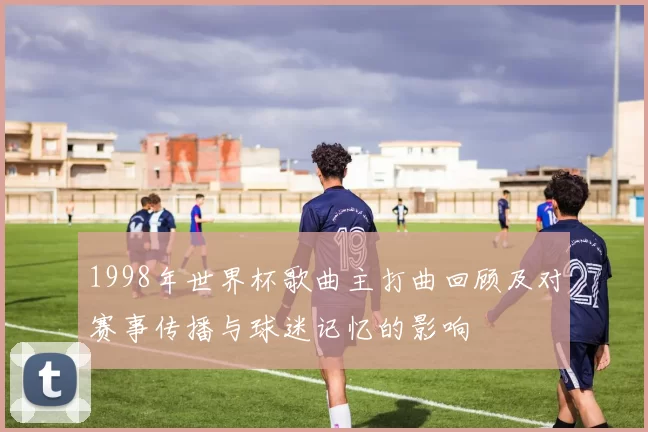 1998年世界杯歌曲主打曲回顾及对赛事传播与球迷记忆的影响