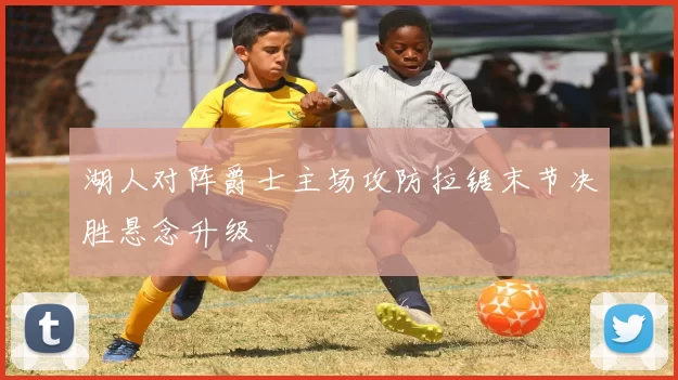 湖人对阵爵士主场攻防拉锯末节决胜悬念升级