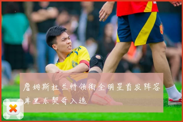 詹姆斯杜兰特领衔全明星首发阵容库里东契奇入选