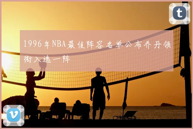 1996年NBA最佳阵容名单公布乔丹领衔入选一阵