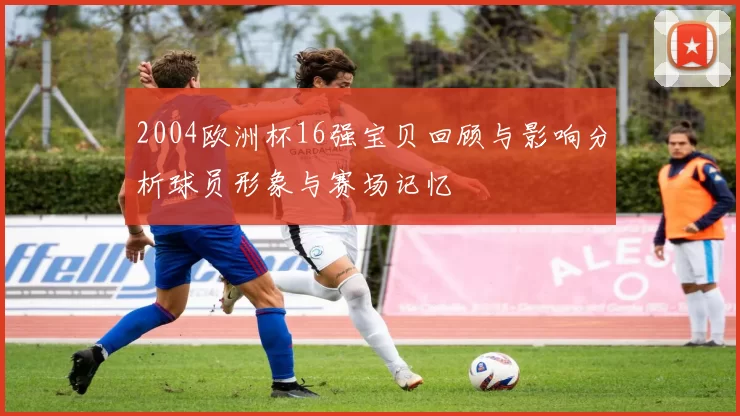 2004欧洲杯16强宝贝回顾与影响分析球员形象与赛场记忆