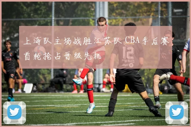 上海队主场战胜江苏队 CBA季后赛首轮抢占晋级先机