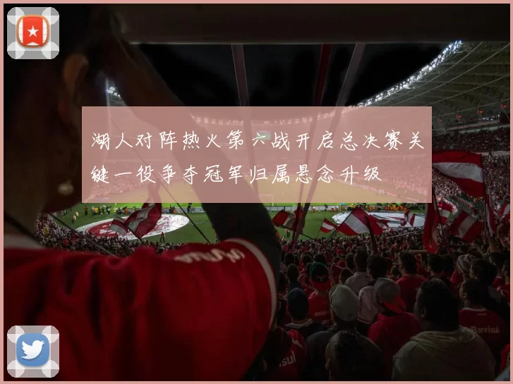 湖人对阵热火第六战开启总决赛关键一役争夺冠军归属悬念升级