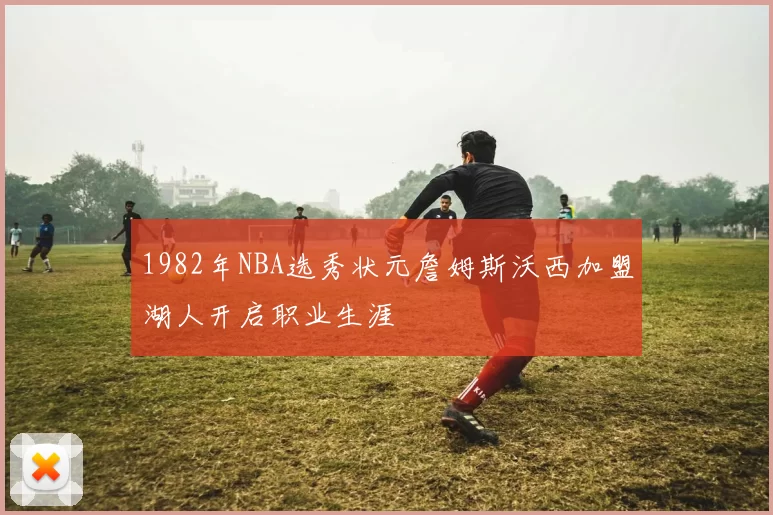 1982年NBA选秀状元詹姆斯沃西加盟湖人开启职业生涯