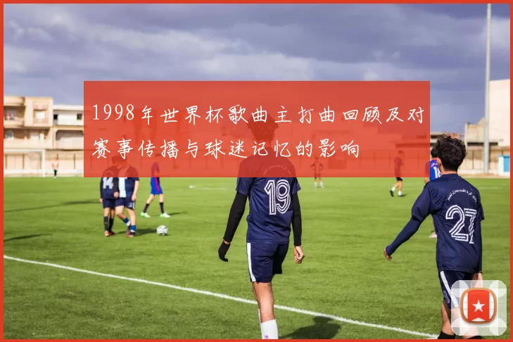 1998年世界杯歌曲主打曲回顾及对赛事传播与球迷记忆的影响