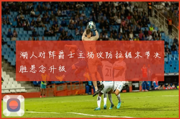 湖人对阵爵士主场攻防拉锯末节决胜悬念升级