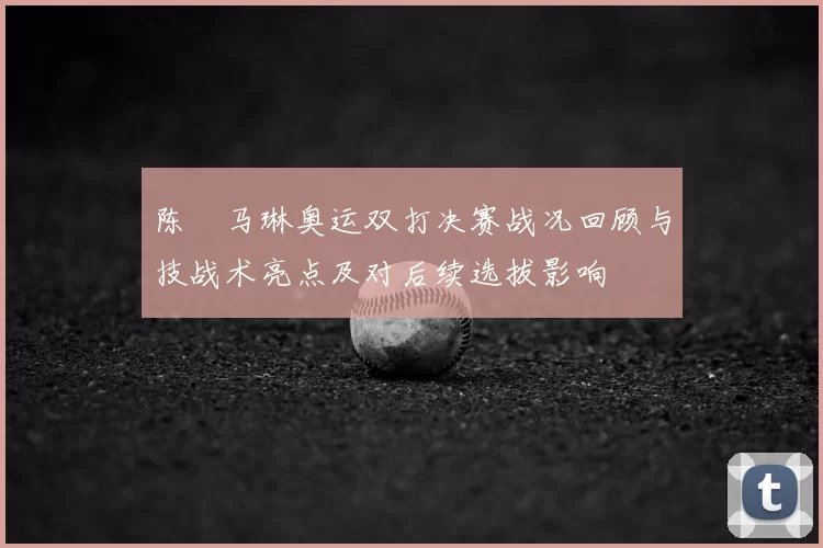 陈玘马琳奥运双打决赛战况回顾与技战术亮点及对后续选拔影响
