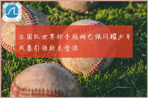 法国队世界杯夺冠姆巴佩闪耀少年风暴引领新王登顶