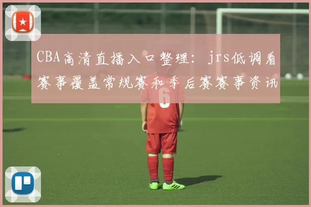 CBA高清直播入口整理：jrs低调看赛事覆盖常规赛和季后赛赛事资讯