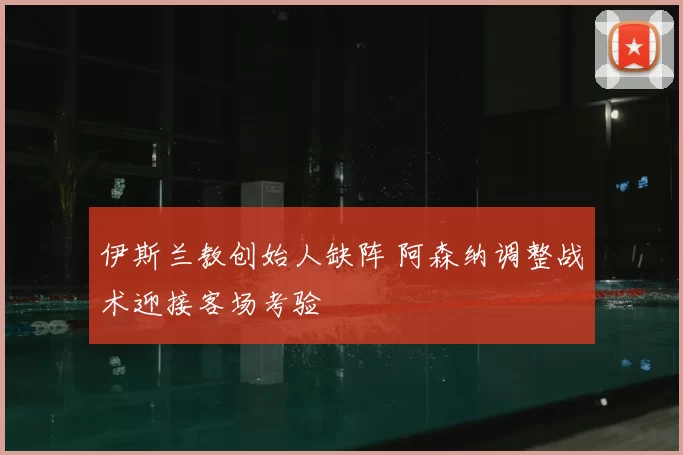 伊斯兰教创始人缺阵 阿森纳调整战术迎接客场考验