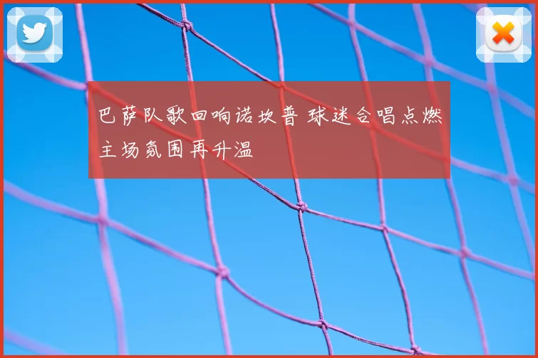 巴萨队歌回响诺坎普 球迷合唱点燃主场氛围再升温