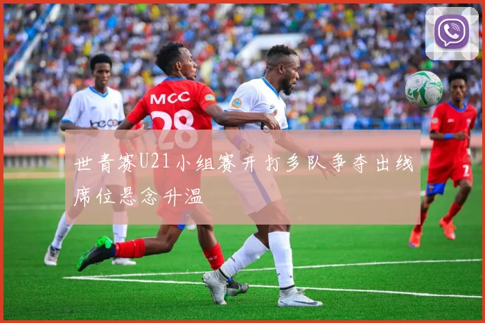 世青赛U21小组赛开打多队争夺出线席位悬念升温