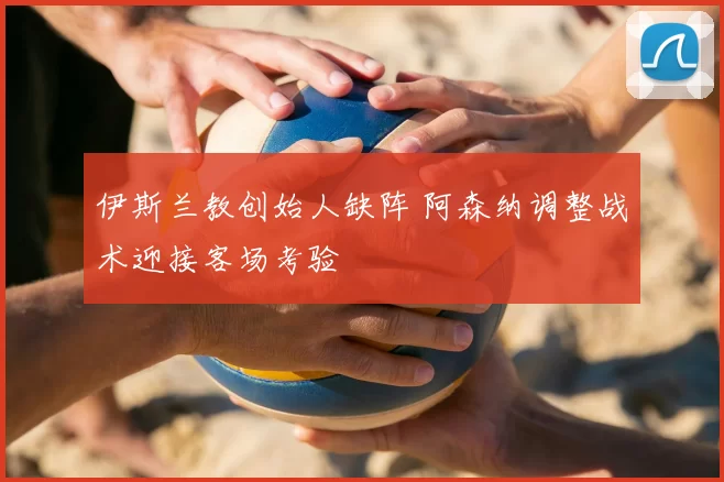 伊斯兰教创始人缺阵 阿森纳调整战术迎接客场考验
